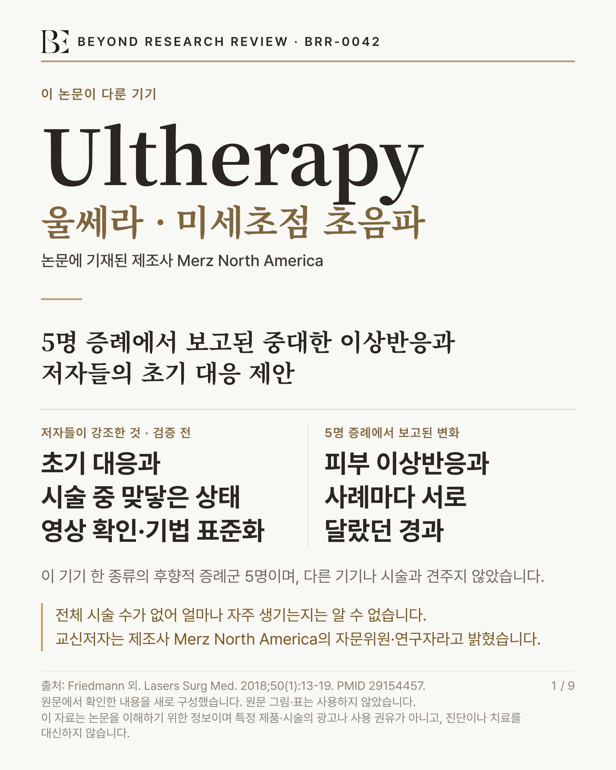 BEYOND RESEARCH REVIEW · BRR-0042 인포그래픽. 제목 '5명 증례에서 보고된 중대한 이상반응과 저자들의 초기 대응 제안'. 이 논문이 다룬 기기 'Ultherapy'(울쎄라 · 미세초점 초음파) — 논문에 기재된 제조사 Merz North America. 저자들이 강조한 것 · 검증 전 '초기 대응과 시술 중 맞닿은 상태 영상 확인·기법 표준화'. 5명 증례에서 보고된 변화 '피부 이상반응과 사례마다 서로 달랐던 경과'. 연구 규모 '이 기기 한 종류의 후향적 증례군 5명이며, 다른 기기나 시술과 견주지 않았습니다'. 한계 '전체 시술 수가 없어 얼마나 자주 생기는지는 알 수 없습니다. 교신저자는 제조사 Merz North America의 자문위원·연구자라고 밝혔습니다'. 출처 Friedmann 외. Lasers Surg Med. 2018;50(1):13-19. PMID 29154457.